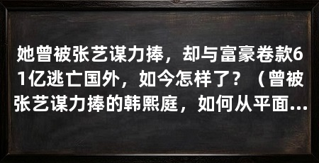 她曾被张艺谋力捧,却与富豪卷款61亿逃亡国外,如今怎样了?(曾被张艺谋力捧的韩熙庭,如何从平面模特跃升为备受瞩目的演艺圈