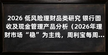 2026 低风险理财品类研究 银行固收及现金管理产品分析(2026年理财市场“稳”为主线,周利宝每周自动到账