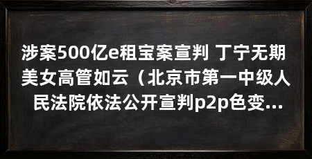 涉案500亿e租宝案宣判 丁宁无期 美女高管如云(北京市第一中级人民法院依法公开宣判p2p色变…