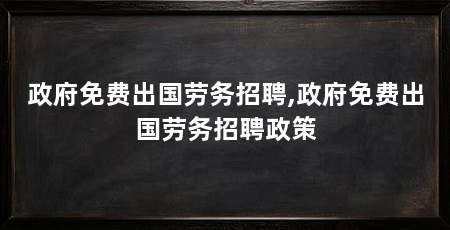 政府免费出国劳务招聘,政府免费出国劳务招聘政策