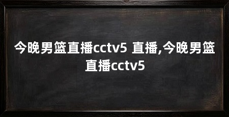 今晚男篮直播cctv5 直播,今晚男篮直播cctv5