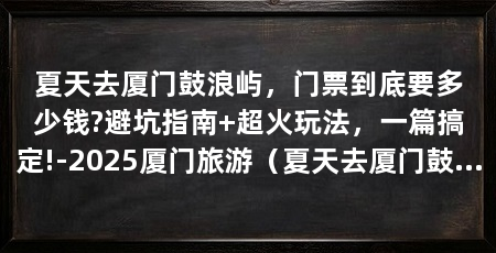 夏天去厦门鼓浪屿，门票到底要多少钱?避坑指南+超火玩法，一篇搞定!-2025厦门旅游（夏天去厦门鼓浪屿门票到底要多少钱避坑指南+超火玩法一篇搞定