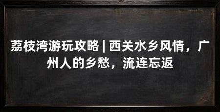 荔枝湾游玩攻略 | 西关水乡风情，广州人的乡愁，流连忘返