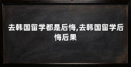 去韩国留学都是后悔,去韩国留学后悔后果