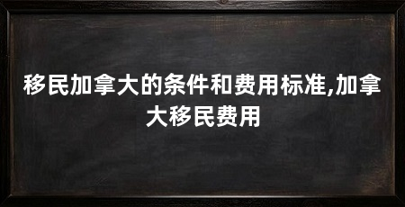 移民加拿大的条件和费用标准,加拿大移民费用