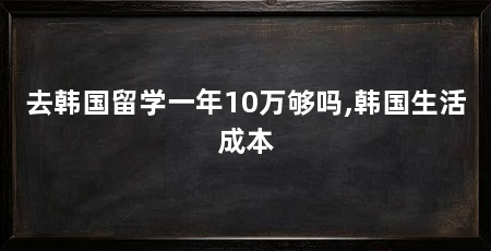 去韩国留学一年10万够吗,韩国生活成本