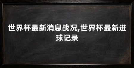 世界杯最新消息战况,世界杯最新进球记录