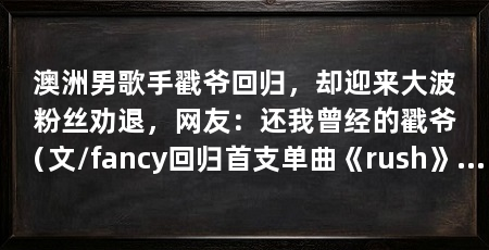 澳洲男歌手戳爷回归，却迎来大波粉丝劝退，网友：还我曾经的戳爷（文/fancy回归首支单曲《rush》戳爷回归国内综艺节目