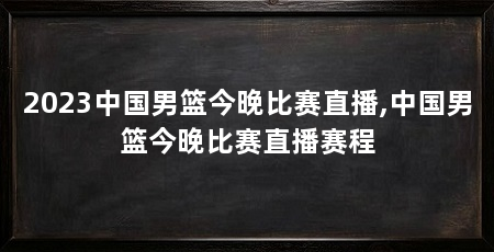 2023中国男篮今晚比赛直播,中国男篮今晚比赛直播赛程