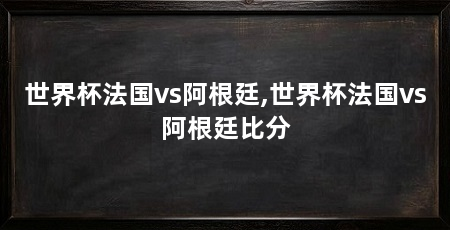 世界杯法国vs阿根廷,世界杯法国vs阿根廷比分