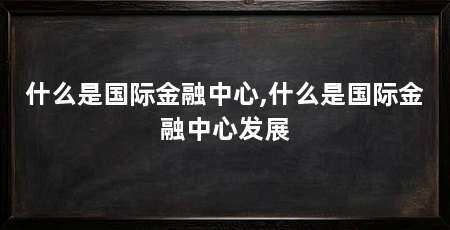 什么是国际金融中心,什么是国际金融中心发展