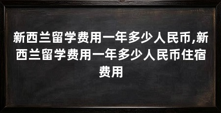 新西兰留学费用一年多少人民币,新西兰留学费用一年多少人民币住宿费用