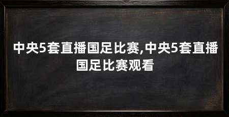 中央5套直播国足比赛,中央5套直播国足比赛观看