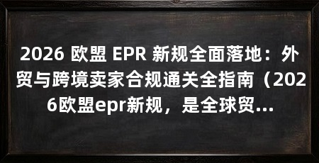 2026 欧盟 EPR 新规全面落地:外贸与跨境卖家合规通关全指南(2026欧盟epr新规,是全球贸易绿色转型的重要信号