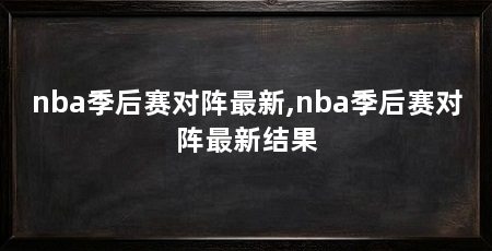 nba季后赛对阵最新,nba季后赛对阵最新结果