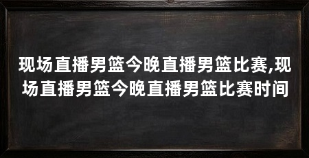 现场直播男篮今晚直播男篮比赛,现场直播男篮今晚直播男篮比赛时间