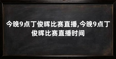 今晚9点丁俊晖比赛直播,今晚9点丁俊晖比赛直播时间