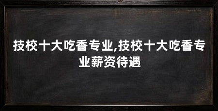 技校十大吃香专业,技校十大吃香专业薪资待遇