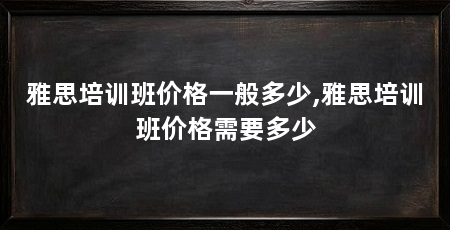 雅思培训班价格一般多少,雅思培训班价格需要多少