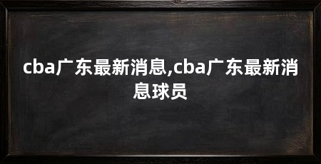 cba广东最新消息,cba广东最新消息球员