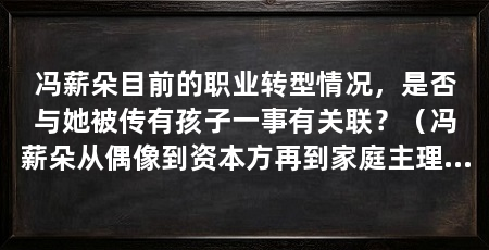 冯薪朵目前的职业转型情况,是否与她被传有孩子一事有关联?(冯薪朵从偶像到资本方再到家庭主理人冯薪朵有孩子了