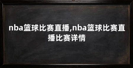 nba篮球比赛直播,nba篮球比赛直播比赛详情