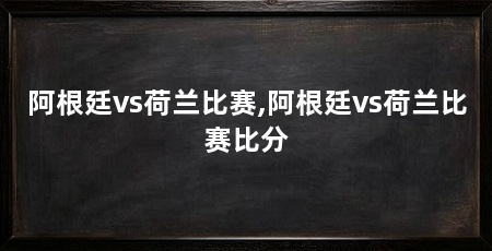 阿根廷vs荷兰比赛,阿根廷vs荷兰比赛比分
