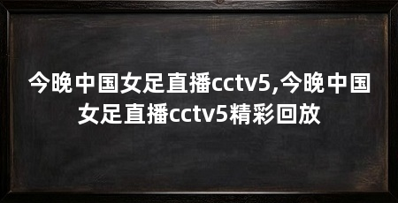 今晚中国女足直播cctv5,今晚中国女足直播cctv5精彩回放