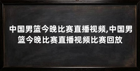 中国男篮今晚比赛直播视频,中国男篮今晚比赛直播视频比赛回放