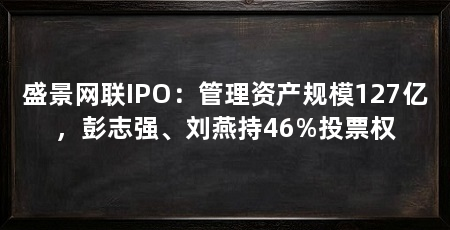 盛景网联IPO：管理资产规模127亿，彭志强、刘燕持46%投票权