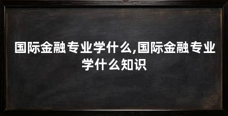 国际金融专业学什么,国际金融专业学什么知识