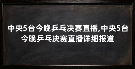 中央5台今晚乒乓决赛直播,中央5台今晚乒乓决赛直播详细报道