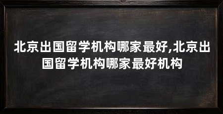 北京出国留学机构哪家最好,北京出国留学机构哪家最好机构