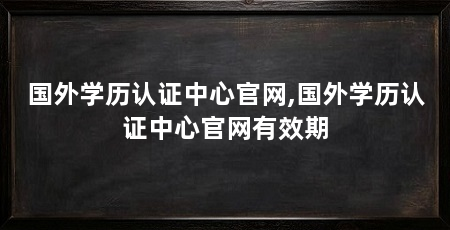 国外学历认证中心官网,国外学历认证中心官网有效期
