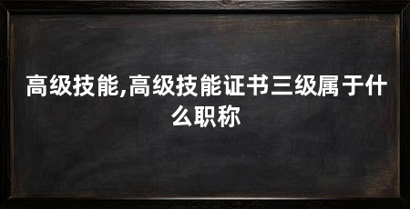 高级技能,高级技能证书三级属于什么职称
