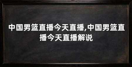 中国男篮直播今天直播,中国男篮直播今天直播解说
