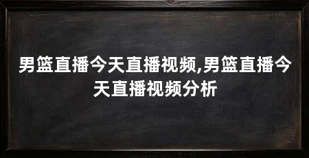 男篮直播今天直播视频,男篮直播今天直播视频分析