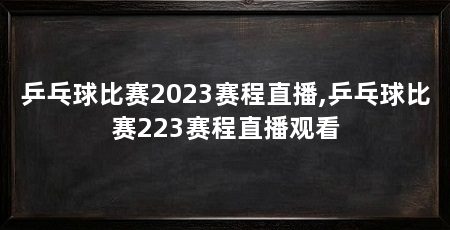 乒乓球比赛2023赛程直播,乒乓球比赛223赛程直播观看