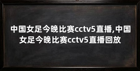 中国女足今晚比赛cctv5直播,中国女足今晚比赛cctv5直播回放