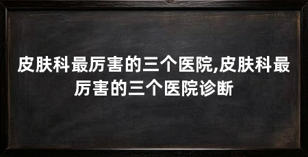 皮肤科最厉害的三个医院,皮肤科最厉害的三个医院诊断
