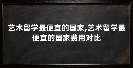 艺术留学最便宜的国家,艺术留学最便宜的国家费用对比