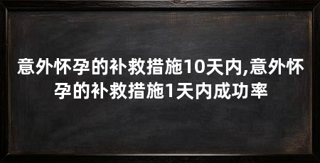 意外怀孕的补救措施10天内,意外怀孕的补救措施1天内成功率