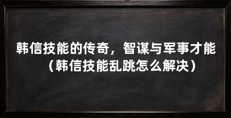 韩信技能的传奇,智谋与军事才能(韩信技能乱跳怎么解决)