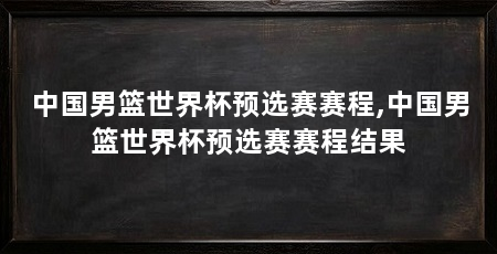中国男篮世界杯预选赛赛程,中国男篮世界杯预选赛赛程结果