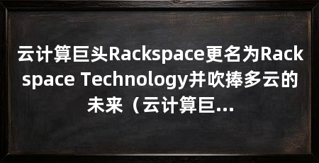 云计算巨头Rackspace更名为Rackspace Technology并吹捧多云的未来（云计算巨头rackspace更名为rackspacetechnology并吹捧多云的未来