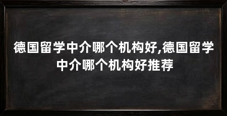 德国留学中介哪个机构好,德国留学中介哪个机构好推荐