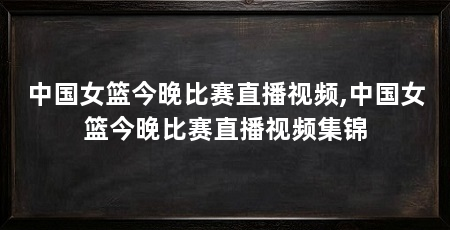 中国女篮今晚比赛直播视频,中国女篮今晚比赛直播视频集锦