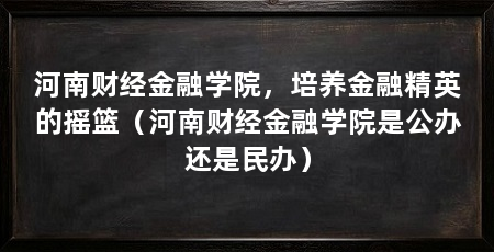 河南财经金融学院,培养金融精英的摇篮(河南财经金融学院是公办还是民办)