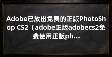 Adobe已放出免费的正版PhotoShop CS2（adobe正版adobecs2免费使用正版photoshop
