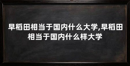早稻田相当于国内什么大学,早稻田相当于国内什么样大学